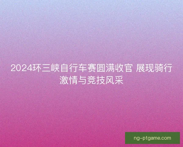 2024环三峡自行车赛圆满收官 展现骑行激情与竞技风采