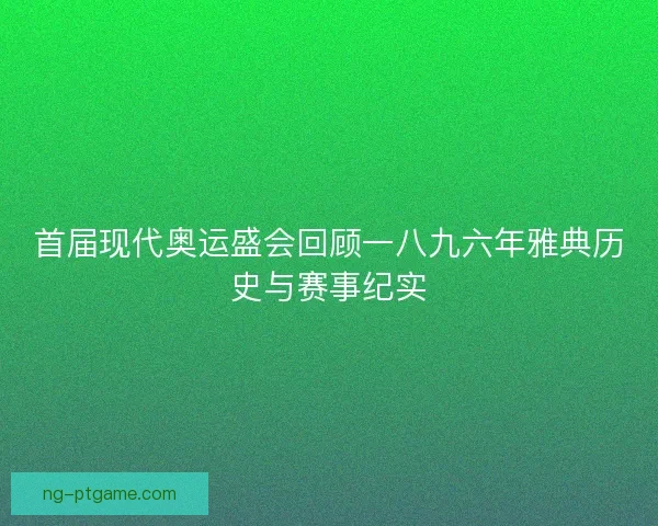 首届现代奥运盛会回顾一八九六年雅典历史与赛事纪实