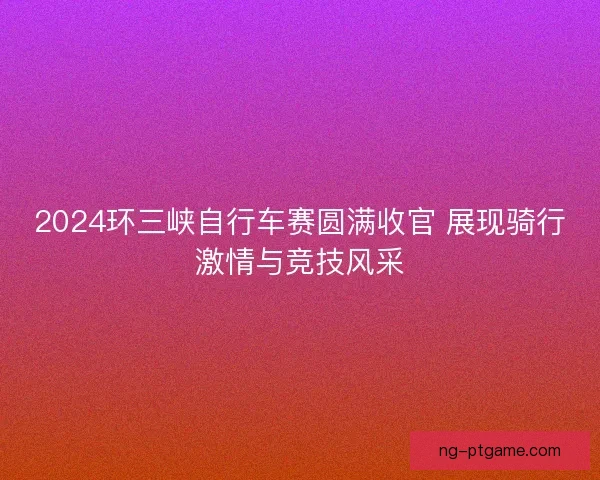 2024环三峡自行车赛圆满收官 展现骑行激情与竞技风采