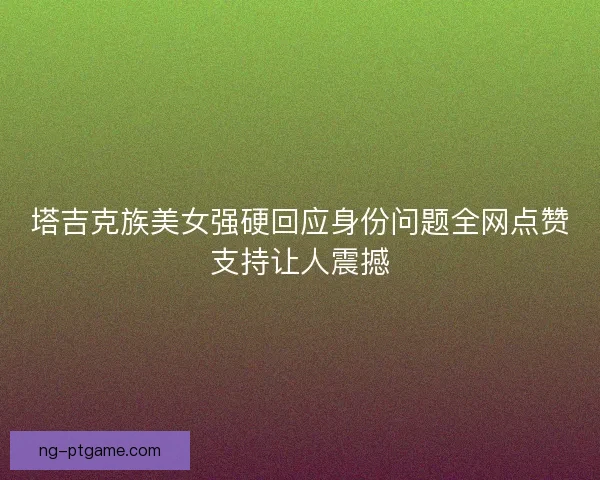 塔吉克族美女强硬回应身份问题全网点赞支持让人震撼