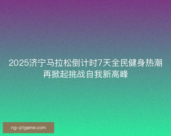 2025济宁马拉松倒计时7天全民健身热潮再掀起挑战自我新高峰